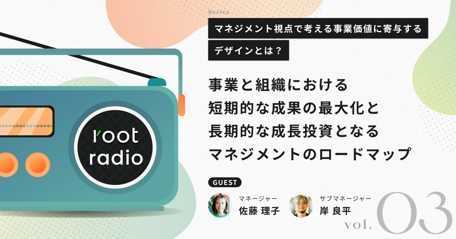 事業と組織における短期的な成果の最大化と長期的な成長投資となるマネジメントのロードマップ 〜マネジメント視点で考える事業価値に寄与するデザインとは？rootラジオレポートVol.3〜